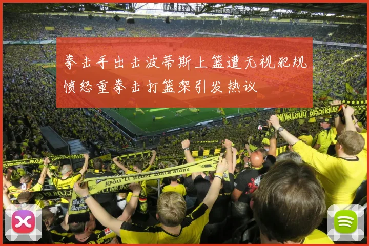 拳击手出击波蒂斯上篮遭无视犯规愤怒重拳击打篮架引发热议