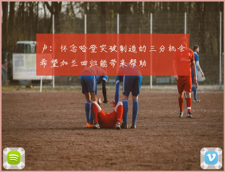 卢：怀念哈登突破制造的三分机会希望加兰回归能带来帮助