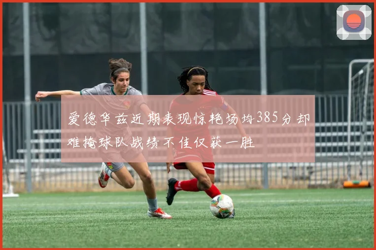 爱德华兹近期表现惊艳场均385分却难掩球队战绩不佳仅获一胜