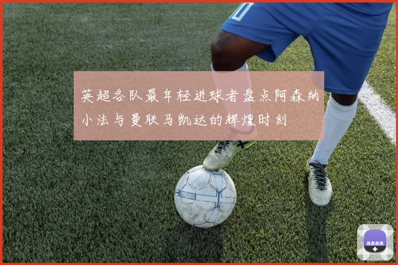 英超各队最年轻进球者盘点阿森纳小法与曼联马凯达的辉煌时刻