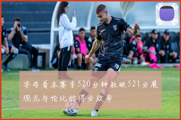 字母哥本赛季520分钟狂砍521分展现无与伦比的得分效率