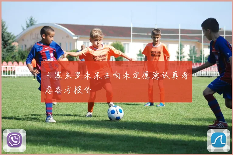 卡塞米罗未来去向未定愿意认真考虑各方报价