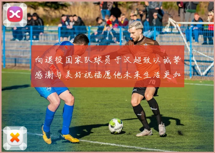 向退役国家队球员于汉超致以诚挚感谢与美好祝福愿他未来生活更加精彩