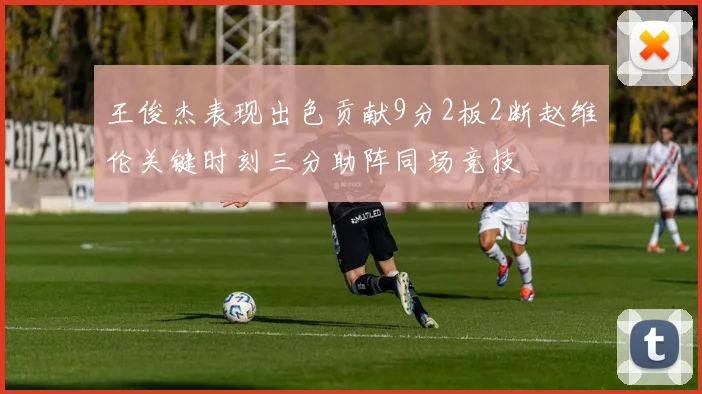王俊杰表现出色贡献9分2板2断赵维伦关键时刻三分助阵同场竞技
