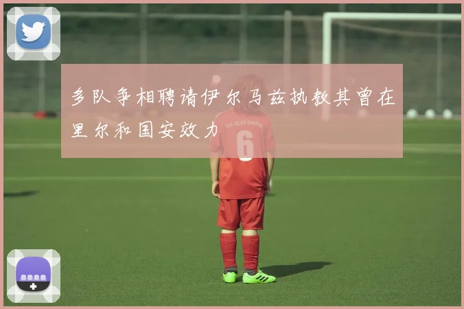 多队争相聘请伊尔马兹执教其曾在里尔和国安效力