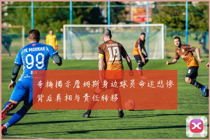 夸梅揭示詹姆斯身边球员命运悲惨背后真相与责任转移