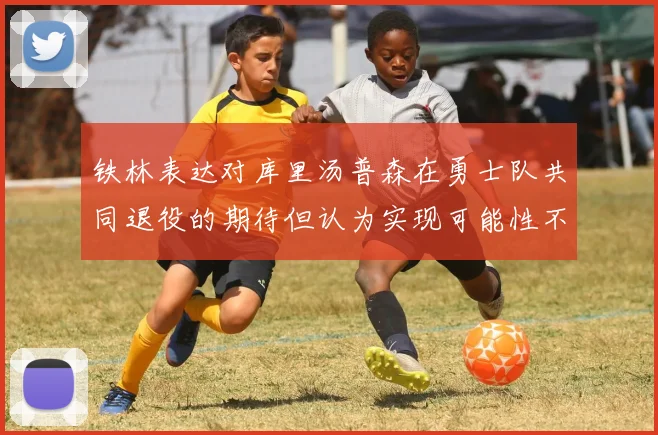 铁林表达对库里汤普森在勇士队共同退役的期待但认为实现可能性不大
