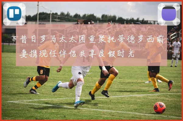 昔日罗马太太团重聚托蒂德罗西前妻携现任伴侣共享度假时光