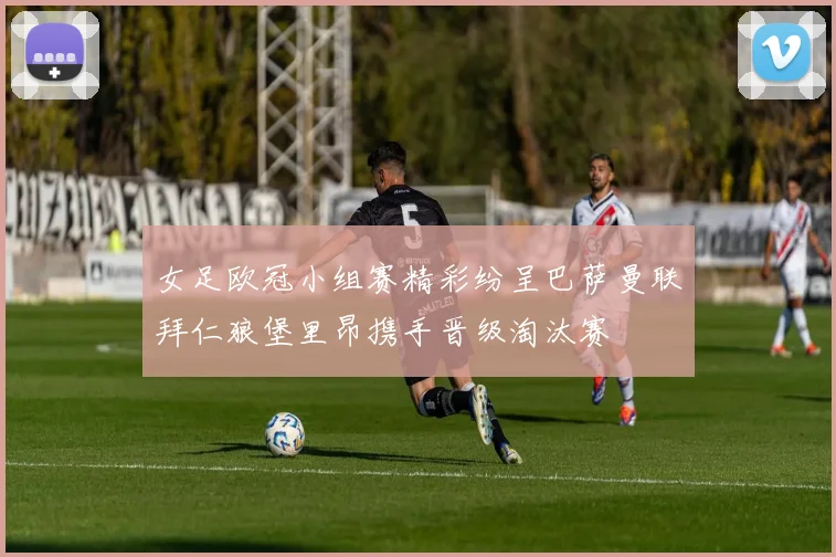 女足欧冠小组赛精彩纷呈巴萨曼联拜仁狼堡里昂携手晋级淘汰赛