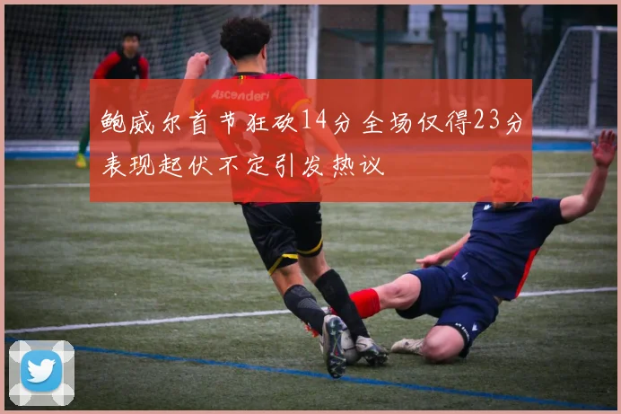 鲍威尔首节狂砍14分全场仅得23分表现起伏不定引发热议