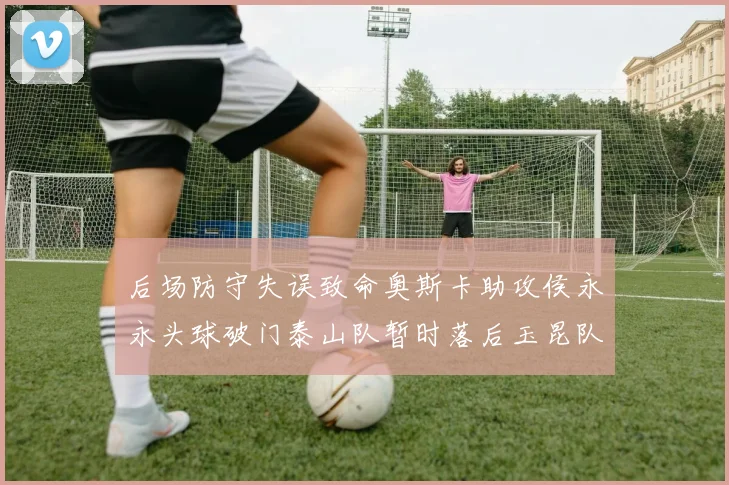 后场防守失误致命奥斯卡助攻侯永永头球破门泰山队暂时落后玉昆队