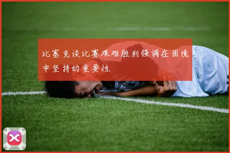 比塞克谈比赛艰难胜利强调在困境中坚持的重要性