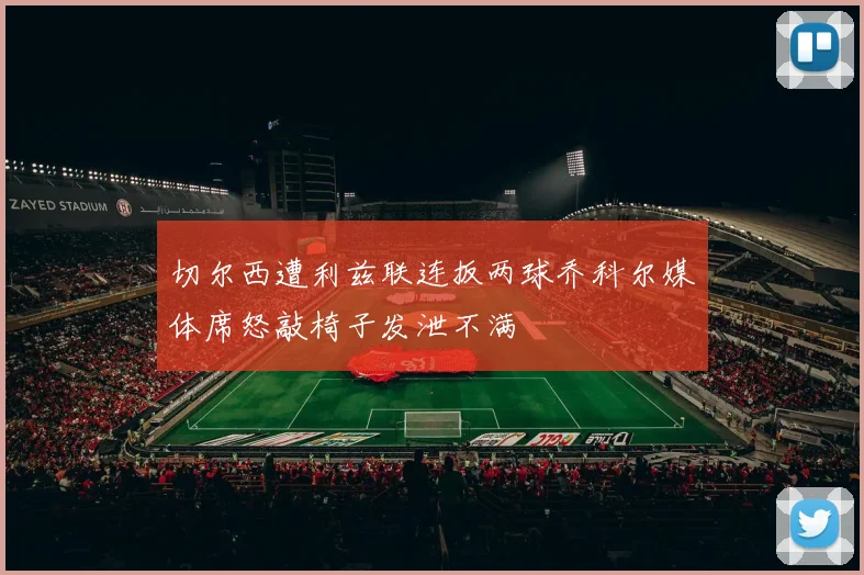 切尔西遭利兹联连扳两球乔科尔媒体席怒敲椅子发泄不满