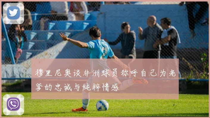 穆里尼奥谈非洲球员称呼自己为老爹的忠诚与纯粹情感