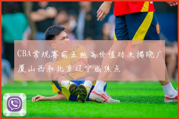 CBA常规赛前五轮高价值对决揭晓广厦山西和北京辽宁成焦点