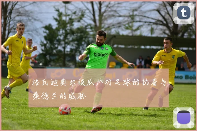 格瓦迪奥尔谈瓜帅对足球的执着与桑德兰的威胁