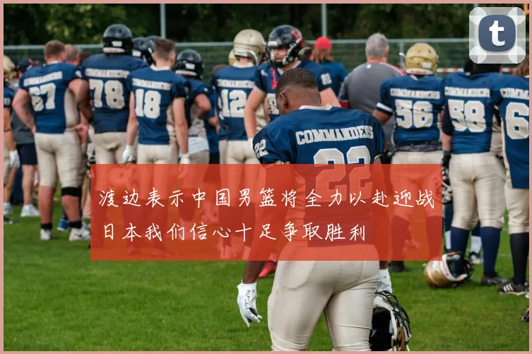 渡边表示中国男篮将全力以赴迎战日本我们信心十足争取胜利