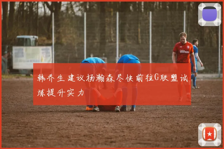 韩乔生建议杨瀚森尽快前往G联盟试炼提升实力