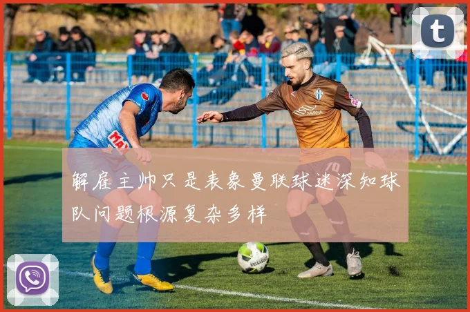 解雇主帅只是表象曼联球迷深知球队问题根源复杂多样