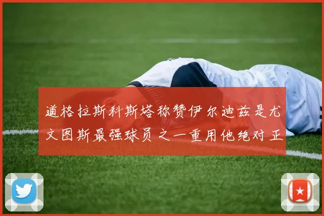 道格拉斯科斯塔称赞伊尔迪兹是尤文图斯最强球员之一重用他绝对正确