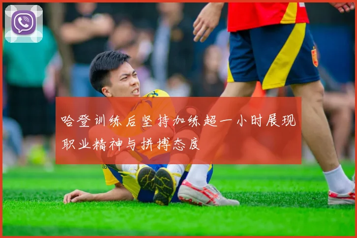 哈登训练后坚持加练超一小时展现职业精神与拼搏态度