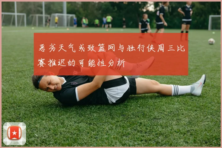 恶劣天气或致篮网与独行侠周三比赛推迟的可能性分析